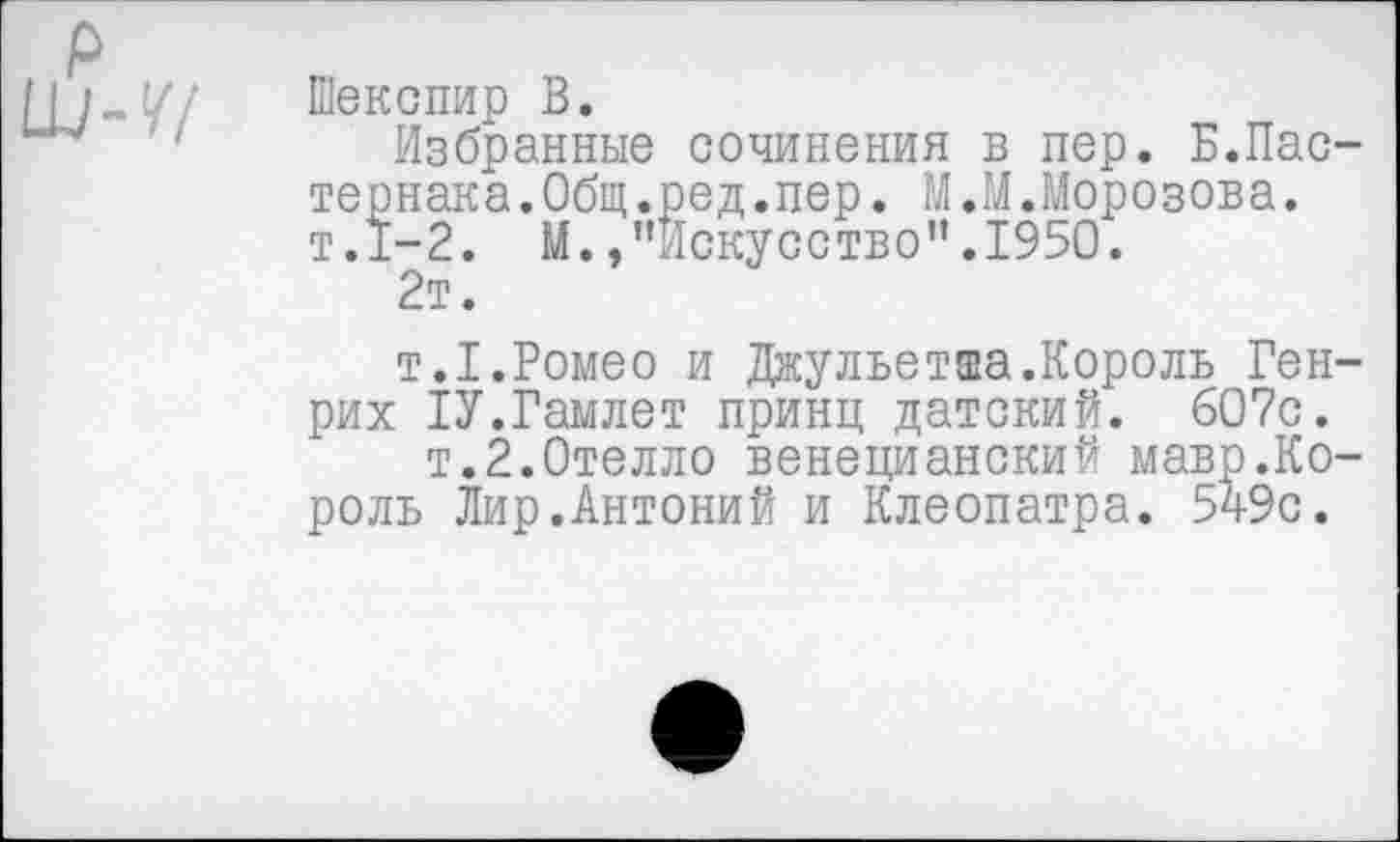 ﻿Шекспир В.
Избранные сочинения в пер. Б.Пастернака .Общ.ред.пер. М.М.Морозова. т.1-2. М.»"Искусство”.1950.
2т.
т.1.Ромео и Джульетта.Король Генрих 1У.Гамлет принц датский. 607с.
т.2.Отелло венецианский мавр.Король Лир.Антоний и Клеопатра. 549с.